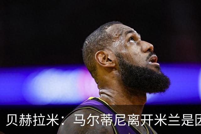 贝赫拉米：马尔蒂尼离开米兰是因内部充满复杂博弈，感到身心俱疲